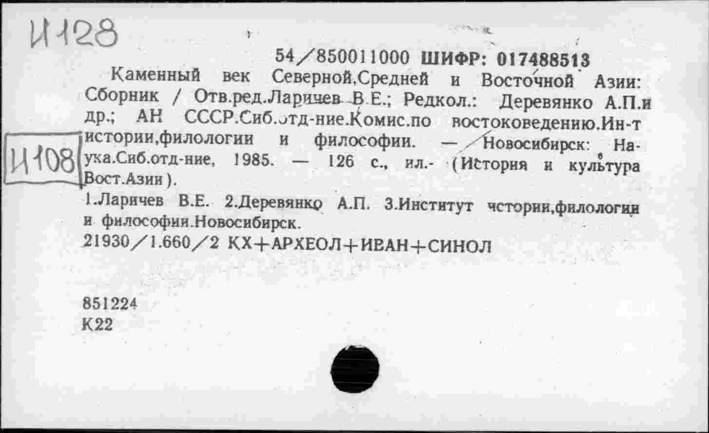 ﻿U-I2Ô
54/850011 000 ШИФР: 017488513
Каменный век Северной,Средней и Восточной Азии: Сборник / Отв.ред.Ларидев В Е.; Редкол.: Деревянко А.П.и др.; АН СССР.Сиб. отд-ниеХомис.по востоковедению.Ин-т истории,филологии и философии. — /Новосибирск: На-П ука.Сиб.отд-ние, 1985. — 126 с., ил.- (История и культура
— ДРост.Азии ).
1.Ларичев В.Е. 2.Деревянкр А.П. З.Институт чстории.филологии и философии.Новосибирск.
21930/1.660/2 КХ 4-АРХЕОЛ+ИВАН+СИНОЛ
851224
К22